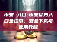 币安 入口-币安官方入口全指南，安全下载与使用教程