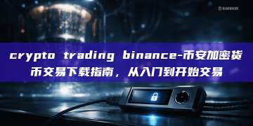 crypto trading binance-币安加密货币交易下载指南,从入门到开始交易